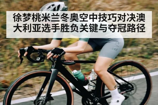 徐梦桃米兰冬奥空中技巧对决澳大利亚选手胜负关键与夺冠路径