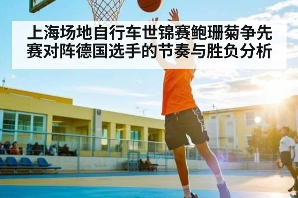 上海场地自行车世锦赛鲍珊菊争先赛对阵德国选手的节奏与胜负分析